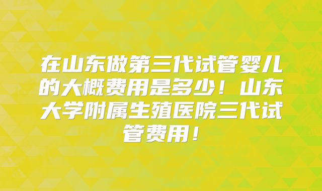 在山东做第三代试管婴儿的大概费用是多少！山东大学附属生殖医院三代试管费用！
