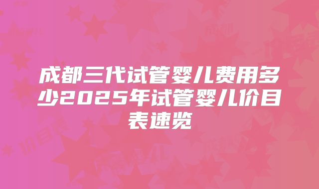 成都三代试管婴儿费用多少2025年试管婴儿价目表速览