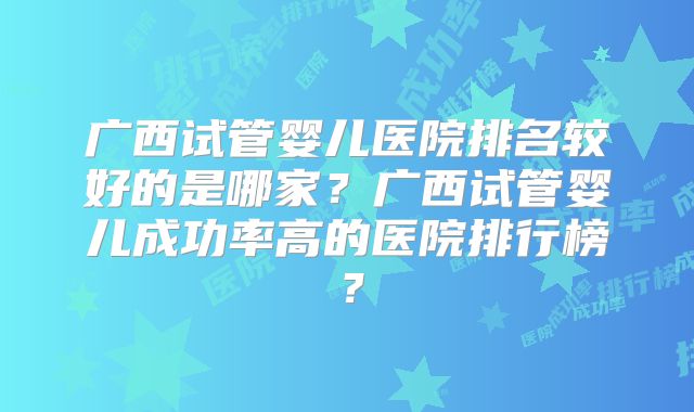 广西试管婴儿医院排名较好的是哪家？广西试管婴儿成功率高的医院排行榜？