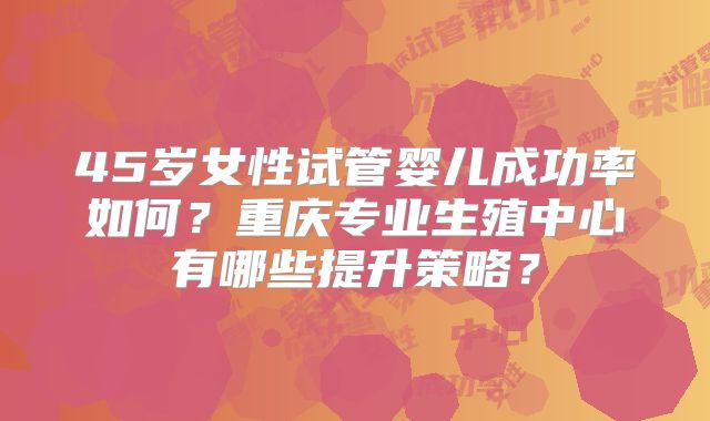 45岁女性试管婴儿成功率如何？重庆专业生殖中心有哪些提升策略？