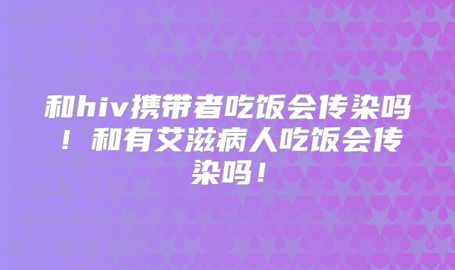 和hiv携带者吃饭会传染吗!和有艾滋病人吃饭会传染吗!