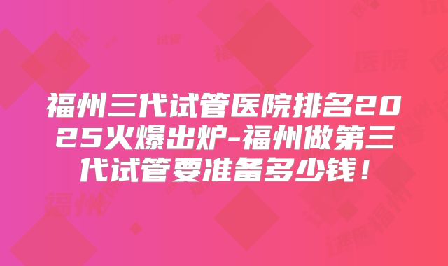 福州三代试管医院排名2025火爆出炉-福州做第三代试管要准备多少钱！