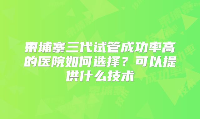 柬埔寨三代试管成功率高的医院如何选择？可以提供什么技术