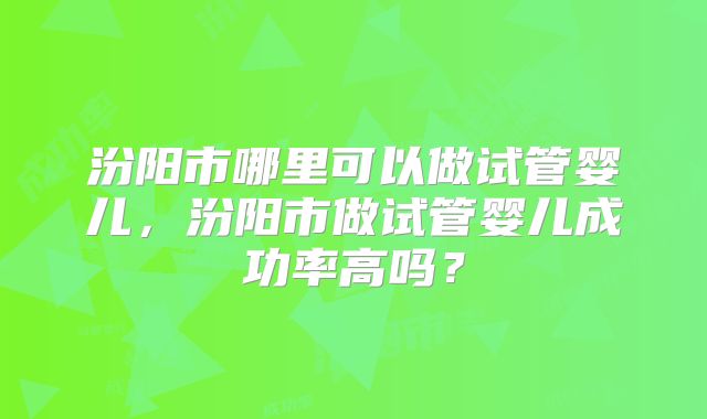 汾阳市哪里可以做试管婴儿,汾阳市做试管婴儿成功率高吗?