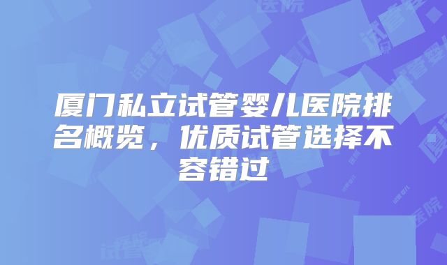 厦门私立试管婴儿医院排名概览，优质试管选择不容错过