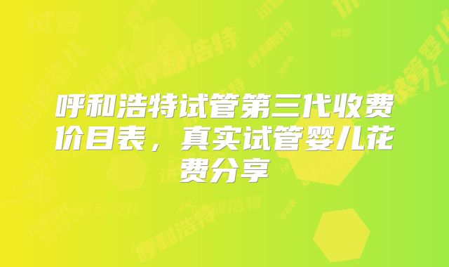 呼和浩特试管第三代收费价目表，真实试管婴儿花费分享