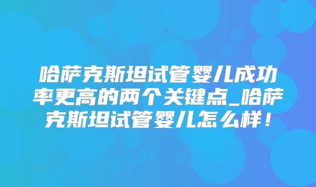 哈萨克斯坦试管婴儿成功率更高的两个关键点_哈萨克斯坦试管婴儿怎么样！