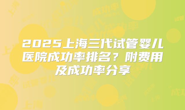 2025上海三代试管婴儿医院成功率排名？附费用及成功率分享