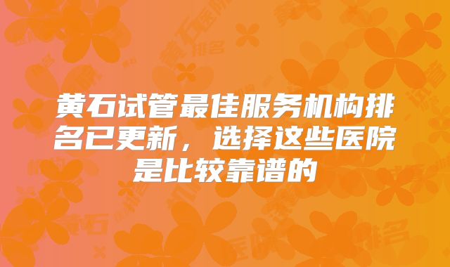 黄石试管最佳服务机构排名已更新，选择这些医院是比较靠谱的