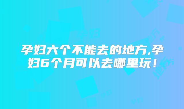 孕妇六个不能去的地方,孕妇6个月可以去哪里玩!