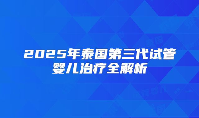 2025年泰国第三代试管婴儿治疗全解析