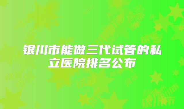 银川市能做三代试管的私立医院排名公布