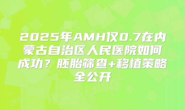 2025年AMH仅0.7在内蒙古自治区人民医院如何成功？胚胎筛查+移植策略全公开