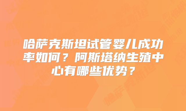 哈萨克斯坦试管婴儿成功率如何？阿斯塔纳生殖中心有哪些优势？