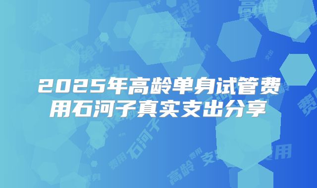 2025年高龄单身试管费用石河子真实支出分享