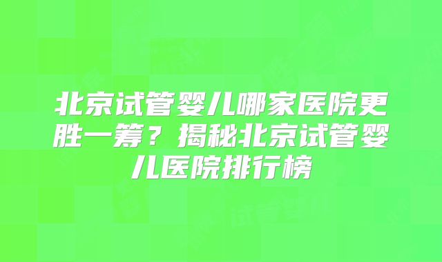 北京试管婴儿哪家医院更胜一筹？揭秘北京试管婴儿医院排行榜