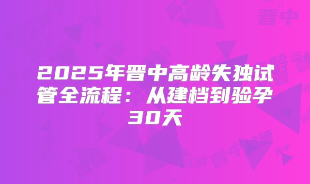 2025年晋中高龄失独试管全流程：从建档到验孕30天
