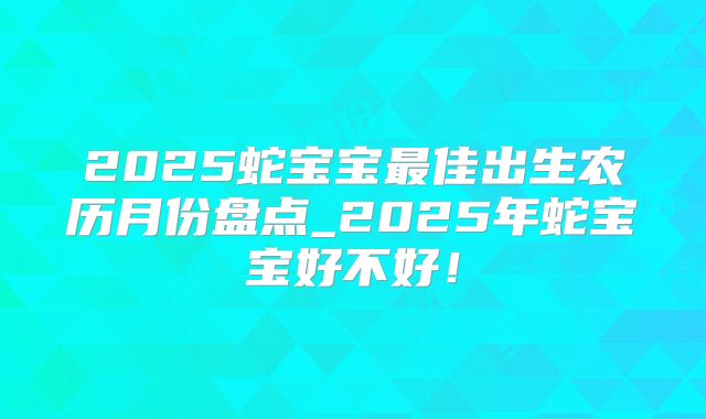 2025蛇宝宝最佳出生农历月份盘点_2025年蛇宝宝好不好！