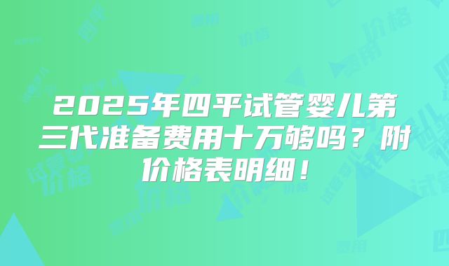 2025年四平试管婴儿第三代准备费用十万够吗？附价格表明细！