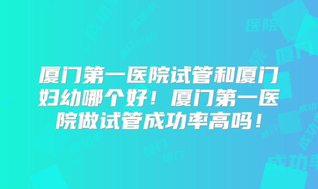 厦门第一医院试管和厦门妇幼哪个好!厦门第一医院做试管成功率高吗!