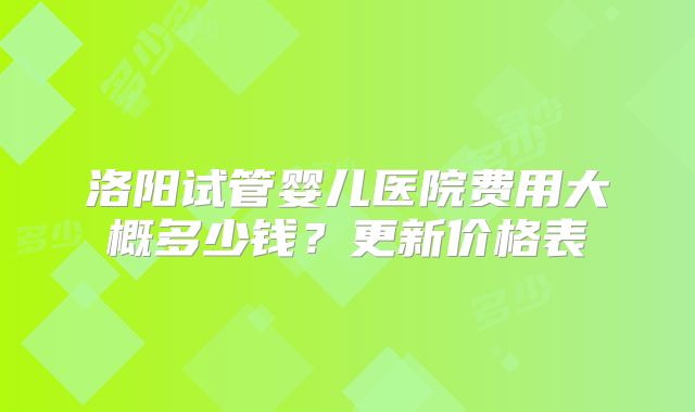 洛阳试管婴儿医院费用大概多少钱？更新价格表