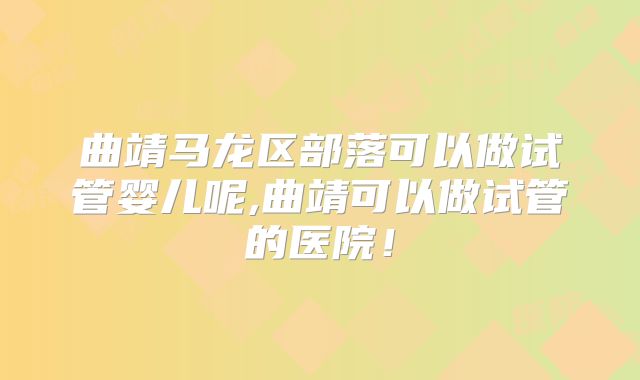 曲靖马龙区部落可以做试管婴儿呢,曲靖可以做试管的医院！
