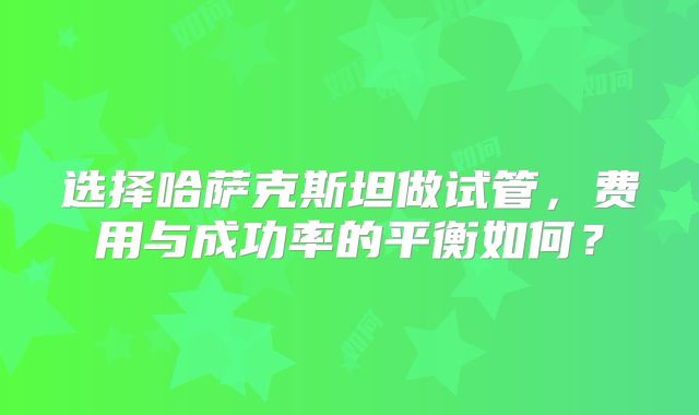 选择哈萨克斯坦做试管，费用与成功率的平衡如何？