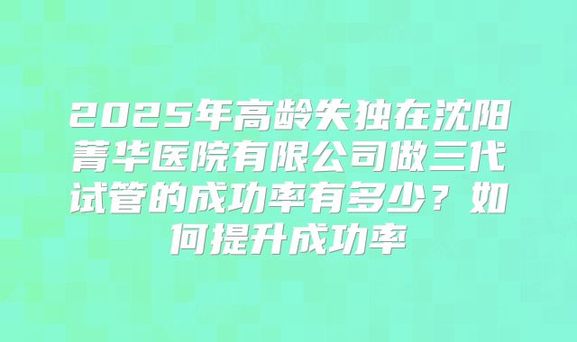 2025年高龄失独在沈阳菁华医院有限公司做三代试管的成功率有多少？如何提升成功率
