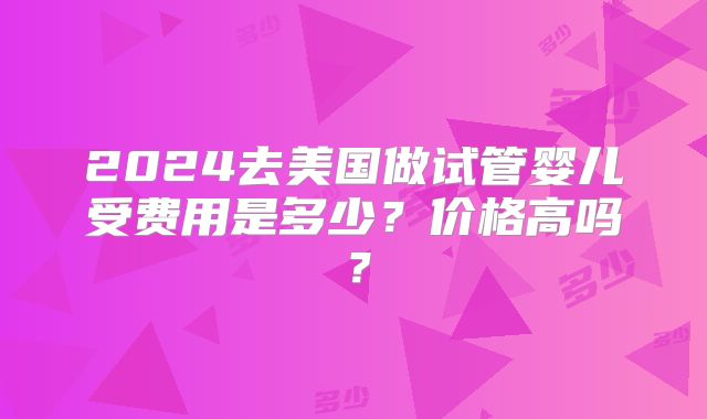 2024去美国做试管婴儿受费用是多少?价格高吗?