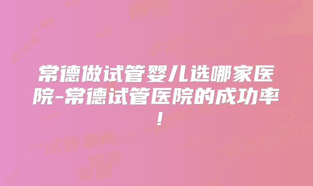 常德做试管婴儿选哪家医院-常德试管医院的成功率！