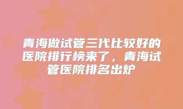 青海做试管三代比较好的医院排行榜来了,青海试管医院排名出炉