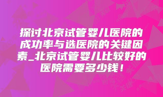 探讨北京试管婴儿医院的成功率与选医院的关键因素_北京试管婴儿比较好的医院需要多少钱！