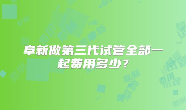 阜新做第三代试管全部一起费用多少？