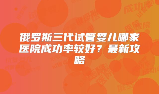 俄罗斯三代试管婴儿哪家医院成功率较好?最新攻略