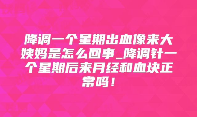 降调一个星期出血像来大姨妈是怎么回事_降调针一个星期后来月经和血块正常吗！