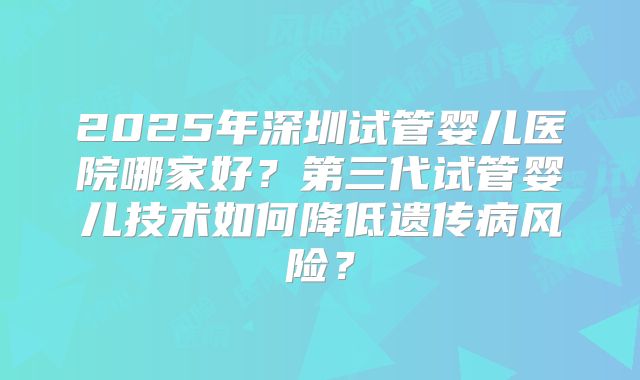 2025年深圳试管婴儿医院哪家好？第三代试管婴儿技术如何降低遗传病风险？