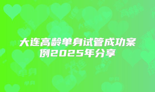 大连高龄单身试管成功案例2025年分享