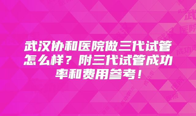 武汉协和医院做三代试管怎么样？附三代试管成功率和费用参考！