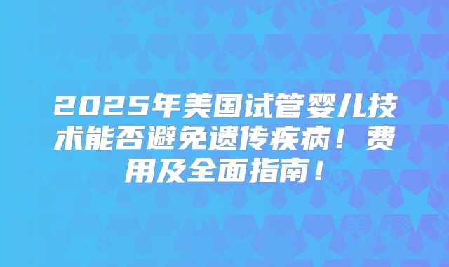 2025年美国试管婴儿技术能否避免遗传疾病!费用及全面指南!