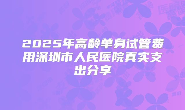 2025年高龄单身试管费用深圳市人民医院真实支出分享