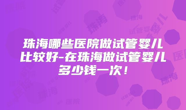 珠海哪些医院做试管婴儿比较好-在珠海做试管婴儿多少钱一次！