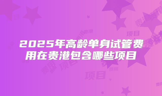2025年高龄单身试管费用在贵港包含哪些项目