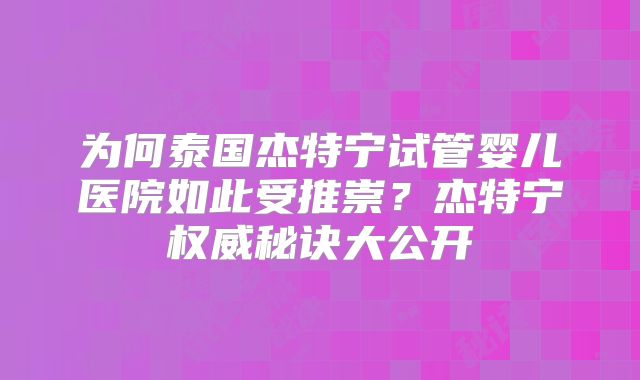 为何泰国杰特宁试管婴儿医院如此受推崇？杰特宁权威秘诀大公开