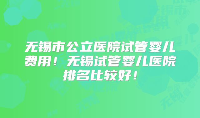 无锡市公立医院试管婴儿费用！无锡试管婴儿医院排名比较好！