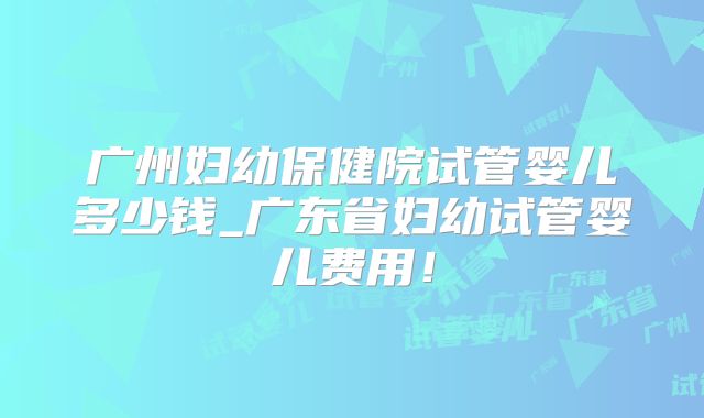 广州妇幼保健院试管婴儿多少钱_广东省妇幼试管婴儿费用!