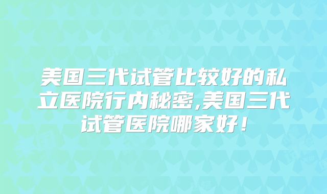 美国三代试管比较好的私立医院行内秘密,美国三代试管医院哪家好!