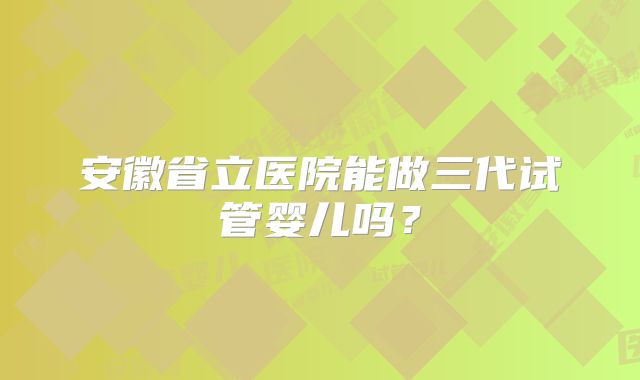 安徽省立医院能做三代试管婴儿吗？