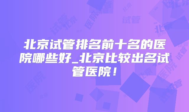 北京试管排名前十名的医院哪些好_北京比较出名试管医院！