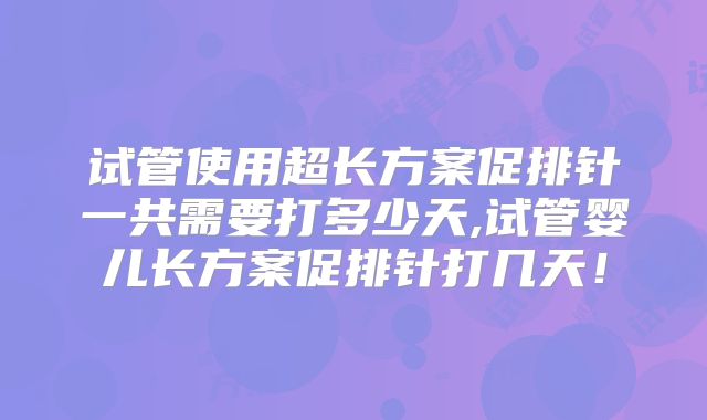 试管使用超长方案促排针一共需要打多少天,试管婴儿长方案促排针打几天！