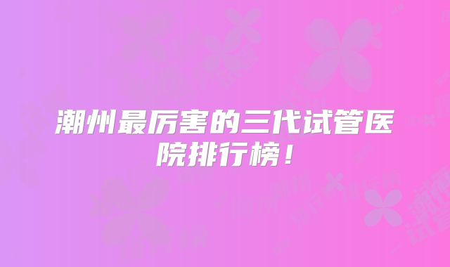潮州最厉害的三代试管医院排行榜！